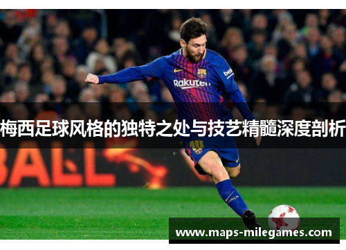 梅西足球风格的独特之处与技艺精髓深度剖析