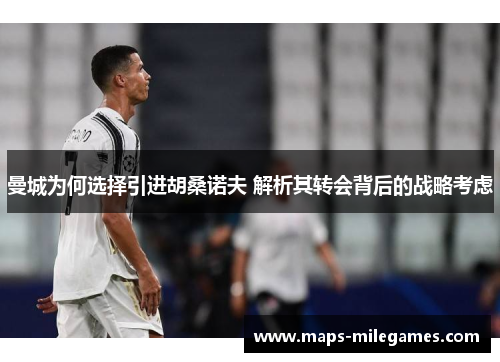 曼城为何选择引进胡桑诺夫 解析其转会背后的战略考虑